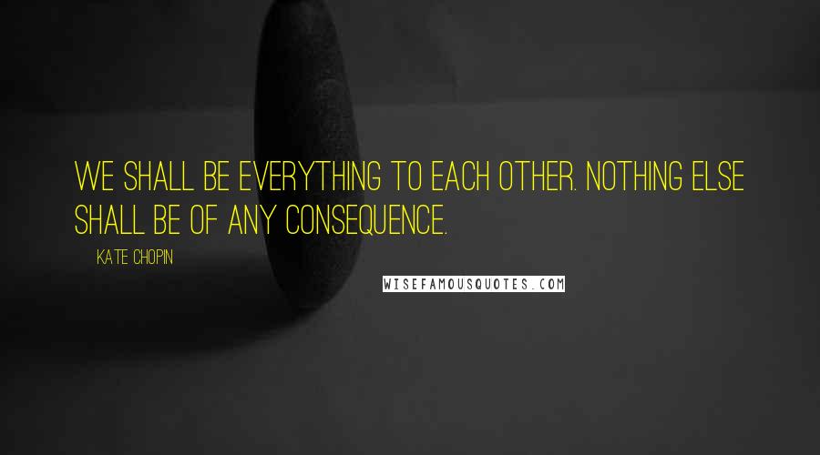 Kate Chopin Quotes: We shall be everything to each other. Nothing else shall be of any consequence.