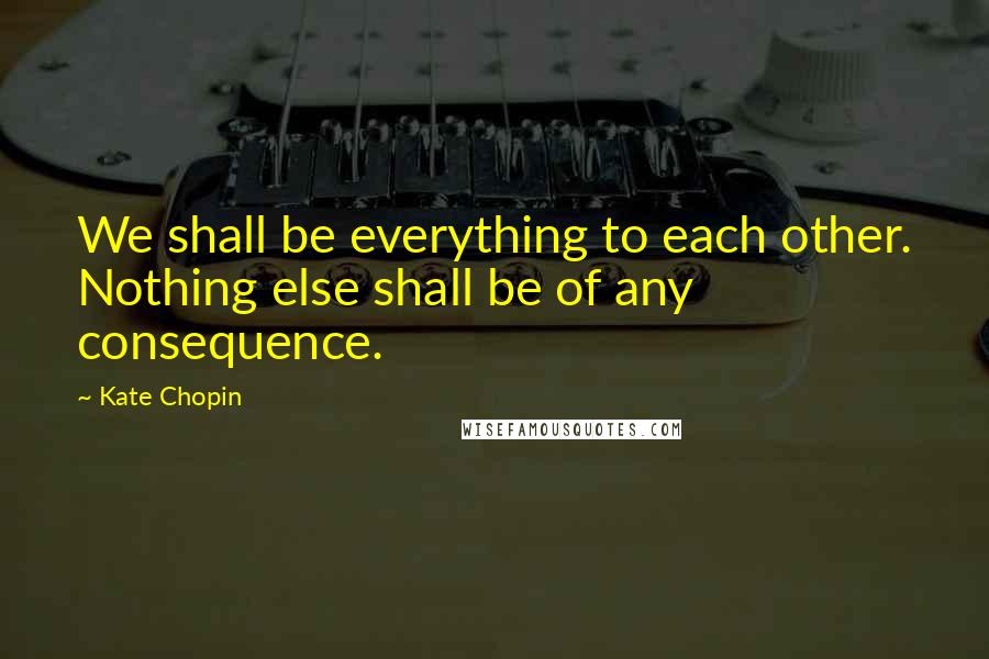 Kate Chopin Quotes: We shall be everything to each other. Nothing else shall be of any consequence.