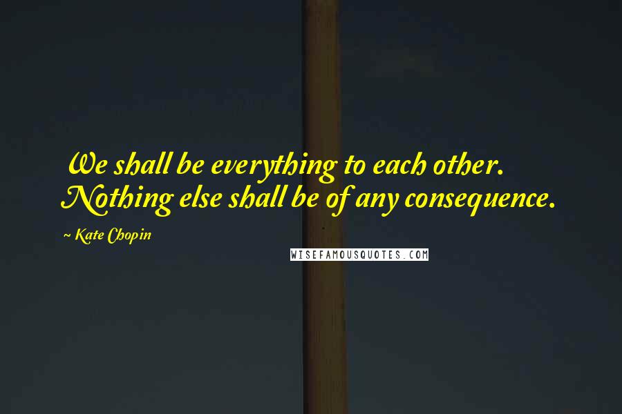 Kate Chopin Quotes: We shall be everything to each other. Nothing else shall be of any consequence.