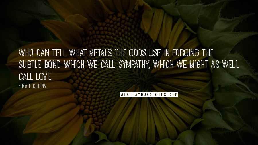 Kate Chopin Quotes: Who can tell what metals the gods use in forging the subtle bond which we call sympathy, which we might as well call love.