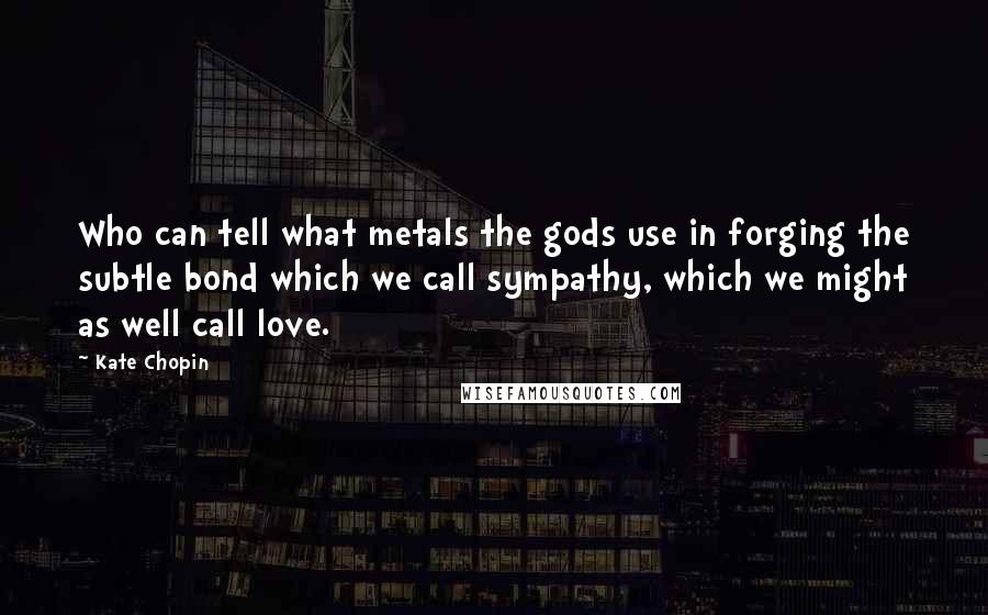 Kate Chopin Quotes: Who can tell what metals the gods use in forging the subtle bond which we call sympathy, which we might as well call love.