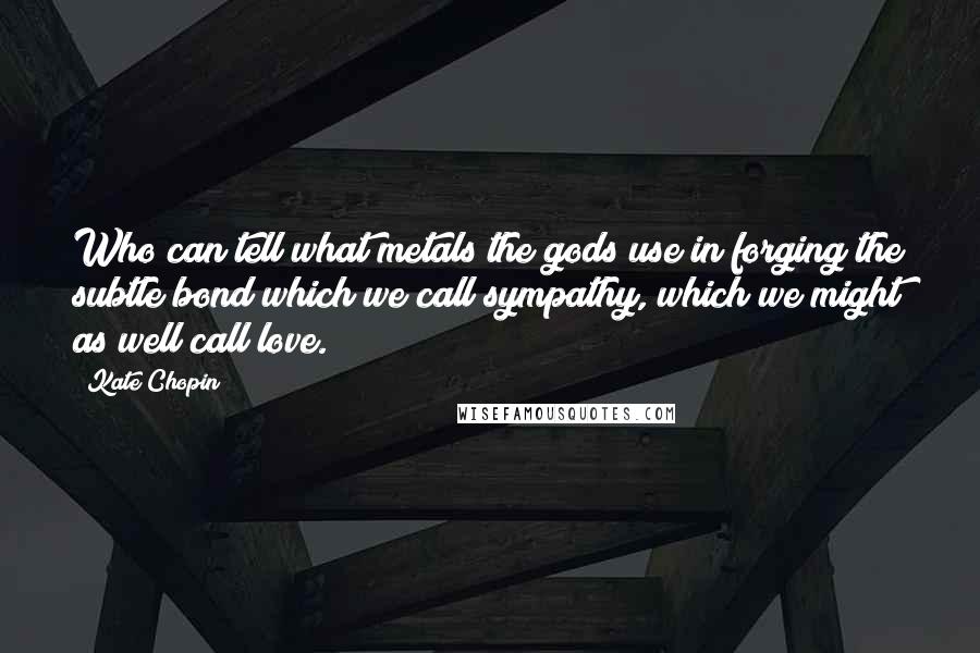 Kate Chopin Quotes: Who can tell what metals the gods use in forging the subtle bond which we call sympathy, which we might as well call love.