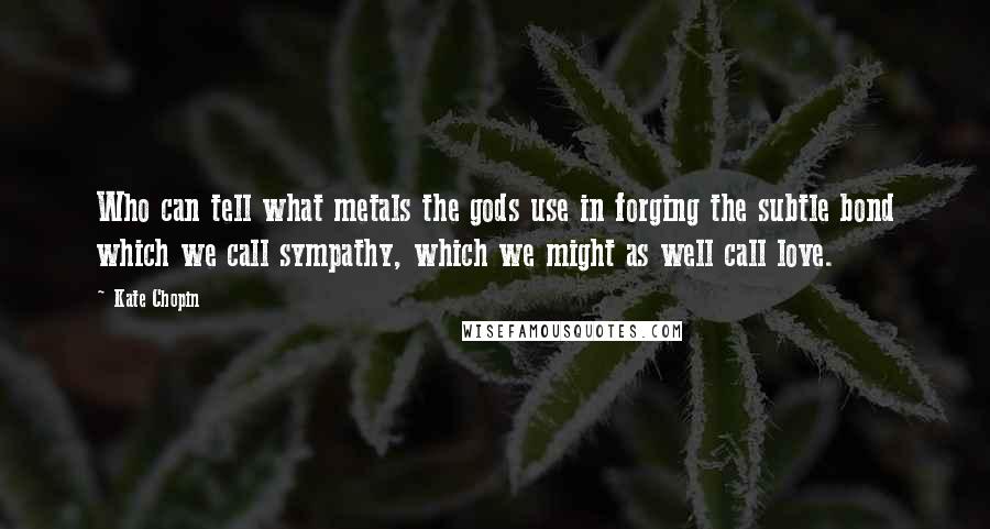 Kate Chopin Quotes: Who can tell what metals the gods use in forging the subtle bond which we call sympathy, which we might as well call love.