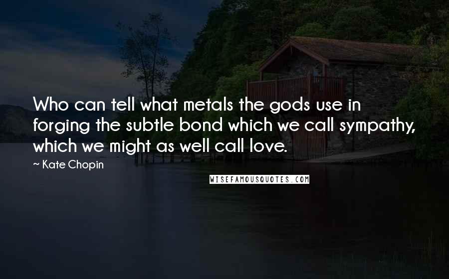 Kate Chopin Quotes: Who can tell what metals the gods use in forging the subtle bond which we call sympathy, which we might as well call love.