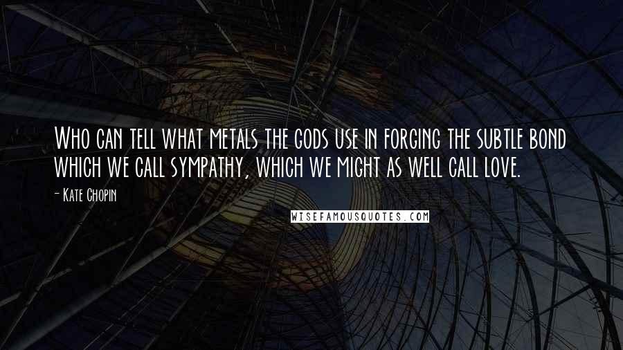 Kate Chopin Quotes: Who can tell what metals the gods use in forging the subtle bond which we call sympathy, which we might as well call love.