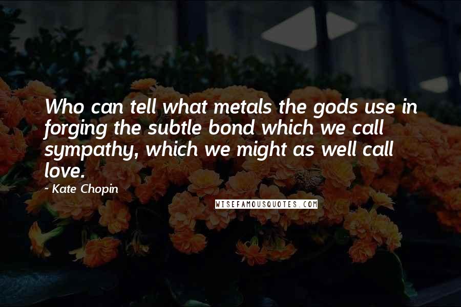 Kate Chopin Quotes: Who can tell what metals the gods use in forging the subtle bond which we call sympathy, which we might as well call love.