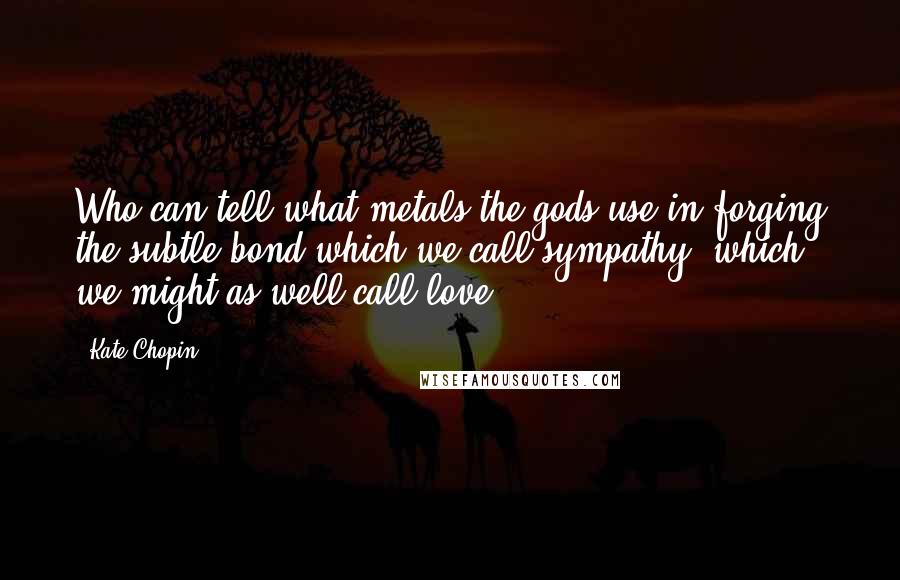 Kate Chopin Quotes: Who can tell what metals the gods use in forging the subtle bond which we call sympathy, which we might as well call love.