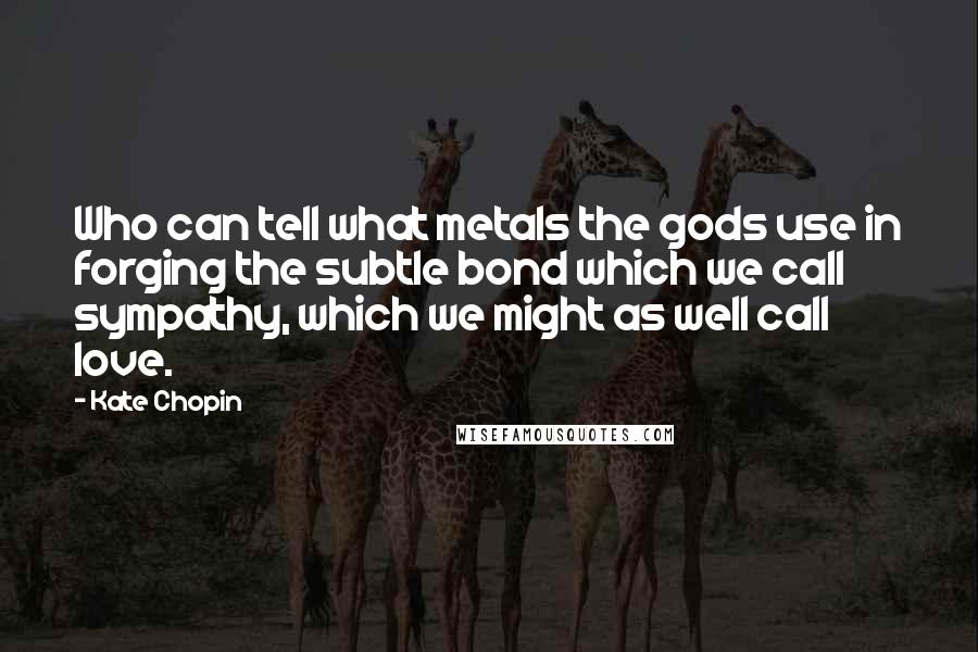 Kate Chopin Quotes: Who can tell what metals the gods use in forging the subtle bond which we call sympathy, which we might as well call love.