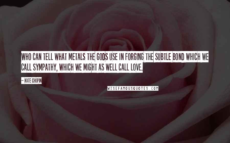 Kate Chopin Quotes: Who can tell what metals the gods use in forging the subtle bond which we call sympathy, which we might as well call love.