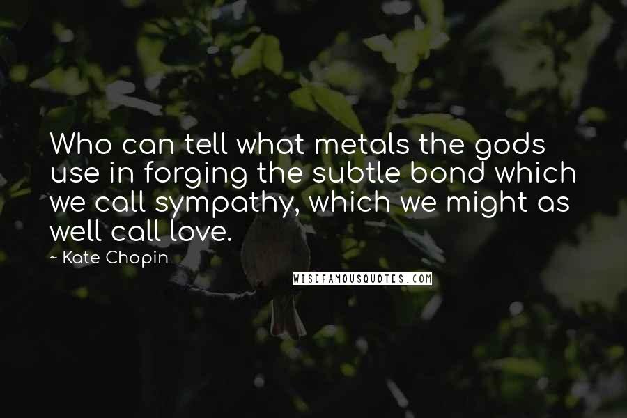 Kate Chopin Quotes: Who can tell what metals the gods use in forging the subtle bond which we call sympathy, which we might as well call love.