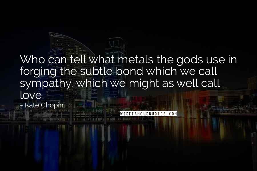 Kate Chopin Quotes: Who can tell what metals the gods use in forging the subtle bond which we call sympathy, which we might as well call love.