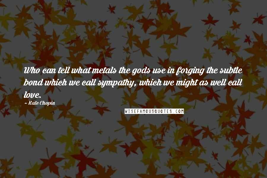 Kate Chopin Quotes: Who can tell what metals the gods use in forging the subtle bond which we call sympathy, which we might as well call love.