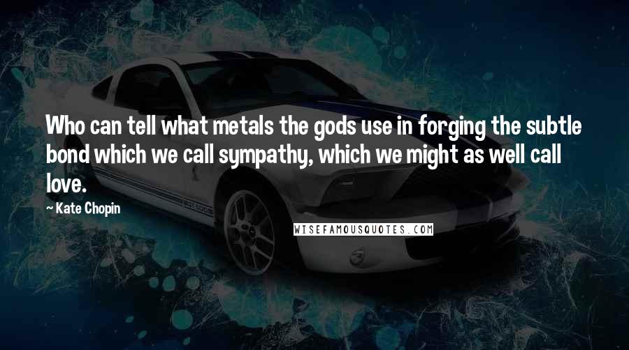 Kate Chopin Quotes: Who can tell what metals the gods use in forging the subtle bond which we call sympathy, which we might as well call love.