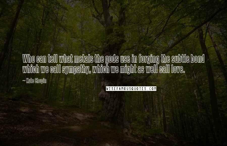 Kate Chopin Quotes: Who can tell what metals the gods use in forging the subtle bond which we call sympathy, which we might as well call love.