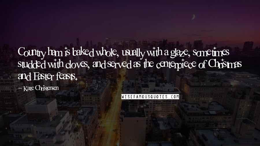 Kate Christensen Quotes: Country ham is baked whole, usually with a glaze, sometimes studded with cloves, and served as the centerpiece of Christmas and Easter feasts.