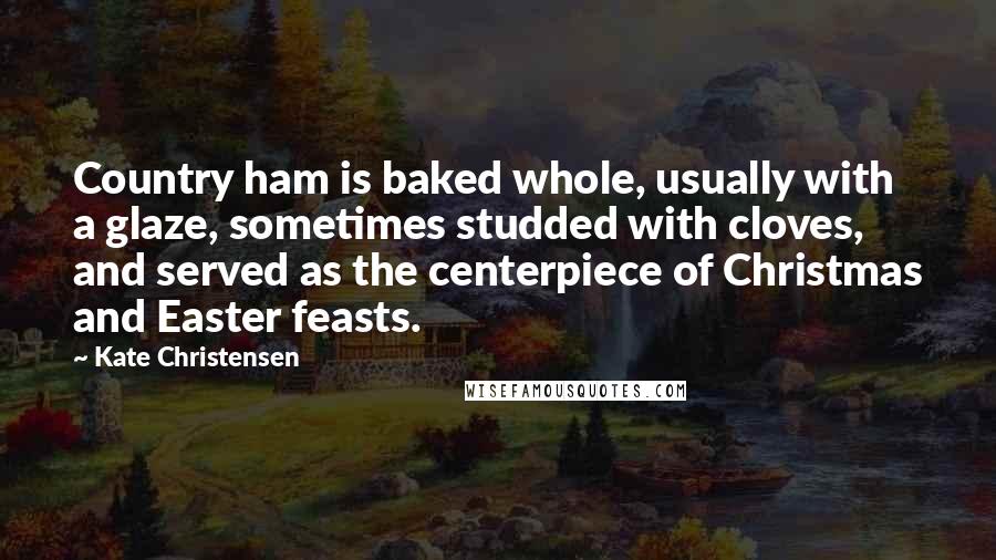 Kate Christensen Quotes: Country ham is baked whole, usually with a glaze, sometimes studded with cloves, and served as the centerpiece of Christmas and Easter feasts.