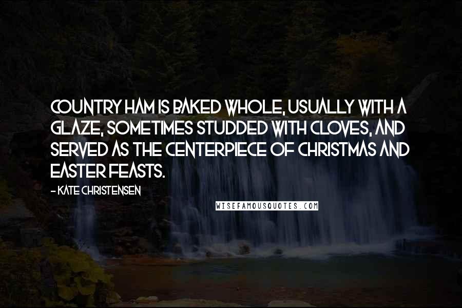 Kate Christensen Quotes: Country ham is baked whole, usually with a glaze, sometimes studded with cloves, and served as the centerpiece of Christmas and Easter feasts.