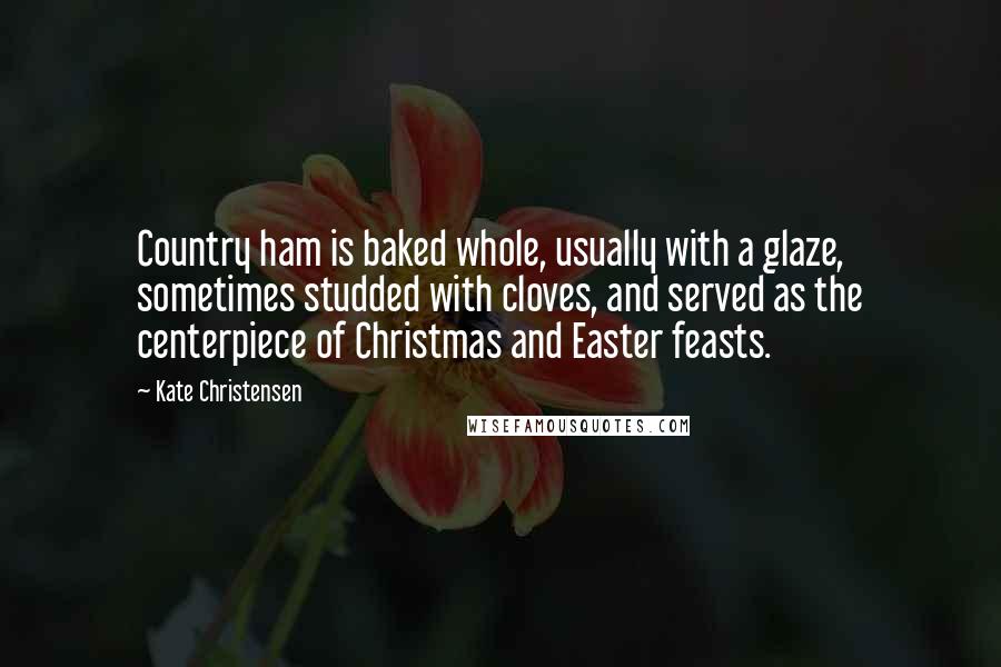 Kate Christensen Quotes: Country ham is baked whole, usually with a glaze, sometimes studded with cloves, and served as the centerpiece of Christmas and Easter feasts.