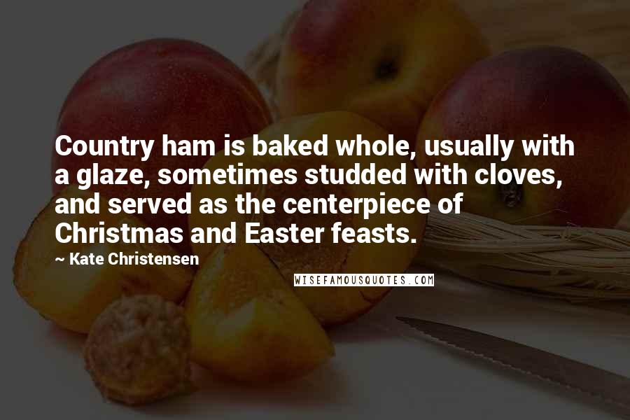 Kate Christensen Quotes: Country ham is baked whole, usually with a glaze, sometimes studded with cloves, and served as the centerpiece of Christmas and Easter feasts.