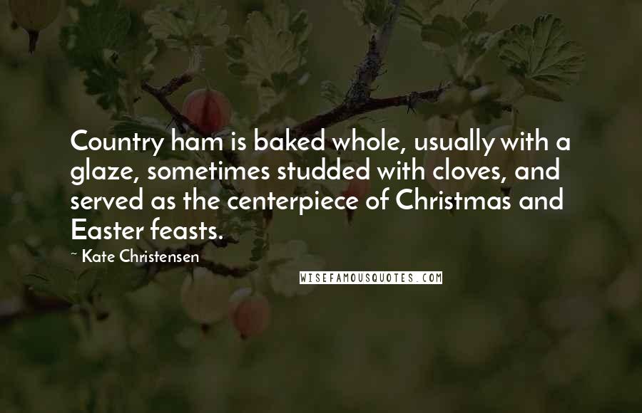 Kate Christensen Quotes: Country ham is baked whole, usually with a glaze, sometimes studded with cloves, and served as the centerpiece of Christmas and Easter feasts.