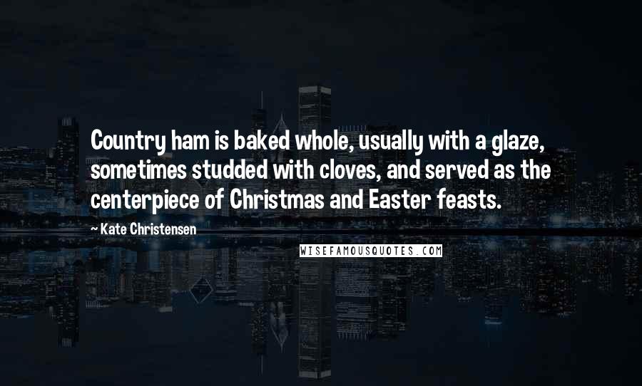 Kate Christensen Quotes: Country ham is baked whole, usually with a glaze, sometimes studded with cloves, and served as the centerpiece of Christmas and Easter feasts.