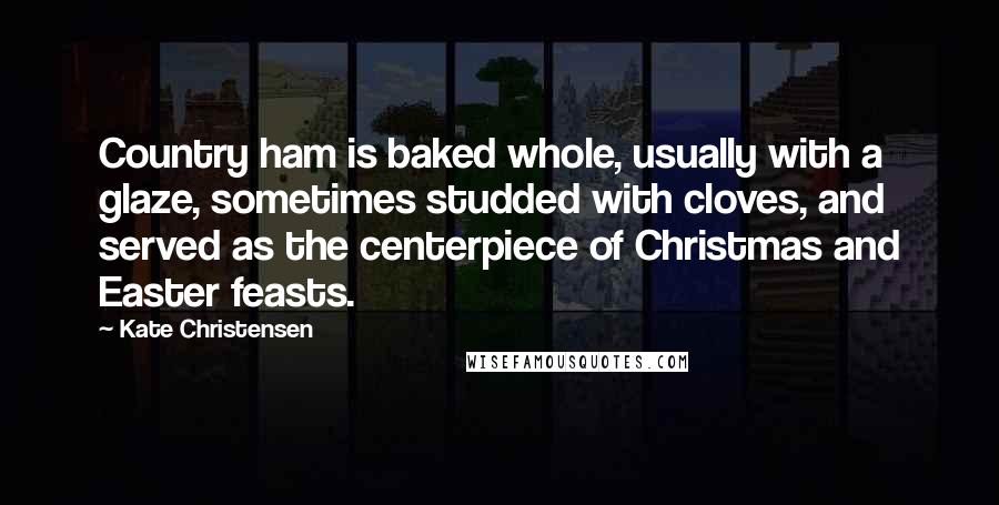 Kate Christensen Quotes: Country ham is baked whole, usually with a glaze, sometimes studded with cloves, and served as the centerpiece of Christmas and Easter feasts.