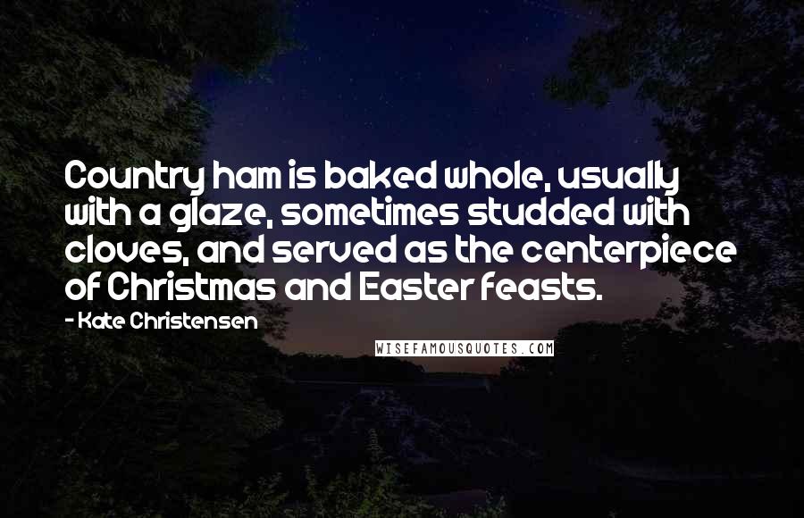 Kate Christensen Quotes: Country ham is baked whole, usually with a glaze, sometimes studded with cloves, and served as the centerpiece of Christmas and Easter feasts.