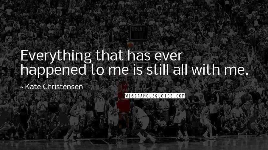 Kate Christensen Quotes: Everything that has ever happened to me is still all with me.