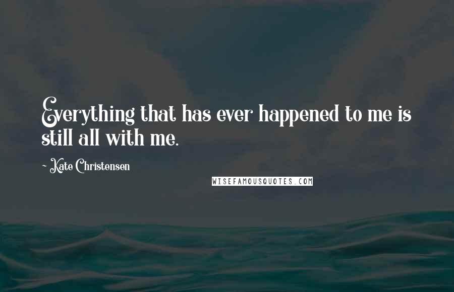 Kate Christensen Quotes: Everything that has ever happened to me is still all with me.