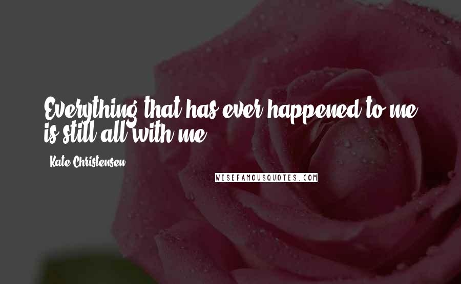 Kate Christensen Quotes: Everything that has ever happened to me is still all with me.