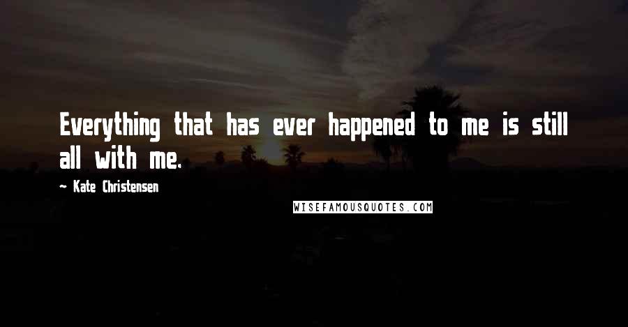 Kate Christensen Quotes: Everything that has ever happened to me is still all with me.