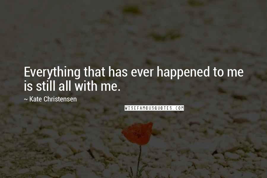 Kate Christensen Quotes: Everything that has ever happened to me is still all with me.