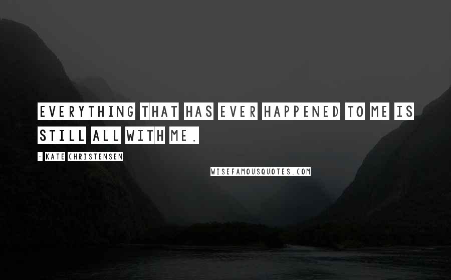 Kate Christensen Quotes: Everything that has ever happened to me is still all with me.