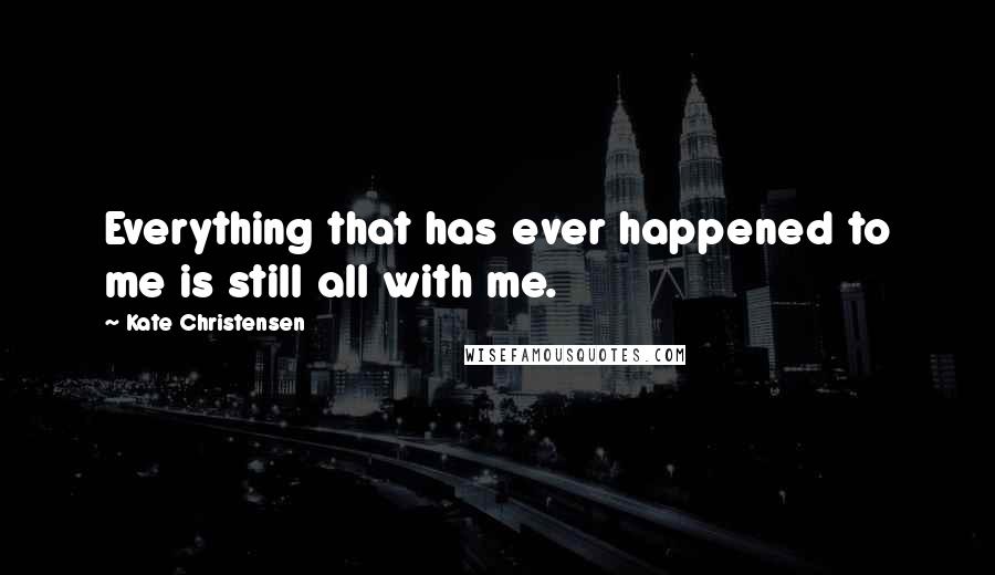 Kate Christensen Quotes: Everything that has ever happened to me is still all with me.