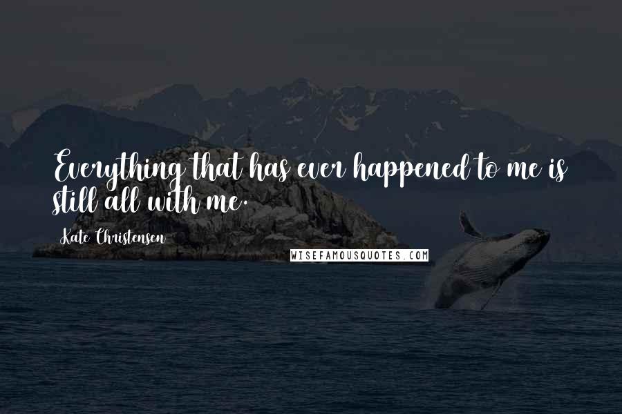 Kate Christensen Quotes: Everything that has ever happened to me is still all with me.