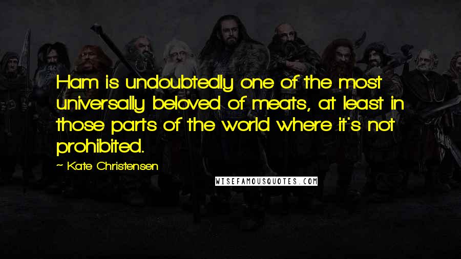 Kate Christensen Quotes: Ham is undoubtedly one of the most universally beloved of meats, at least in those parts of the world where it's not prohibited.