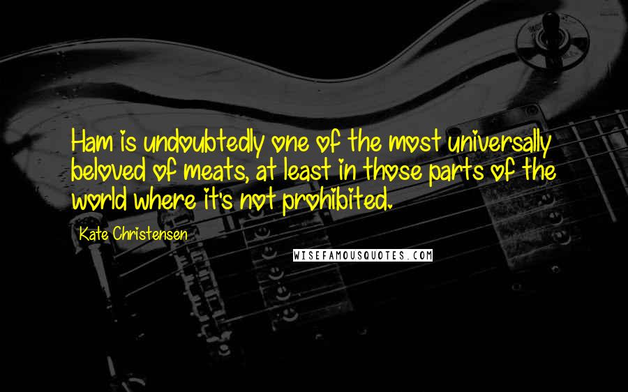 Kate Christensen Quotes: Ham is undoubtedly one of the most universally beloved of meats, at least in those parts of the world where it's not prohibited.