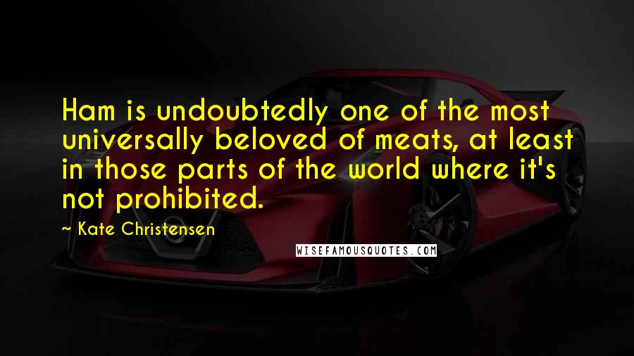 Kate Christensen Quotes: Ham is undoubtedly one of the most universally beloved of meats, at least in those parts of the world where it's not prohibited.