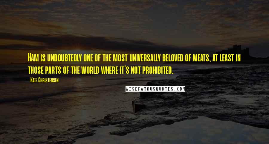 Kate Christensen Quotes: Ham is undoubtedly one of the most universally beloved of meats, at least in those parts of the world where it's not prohibited.