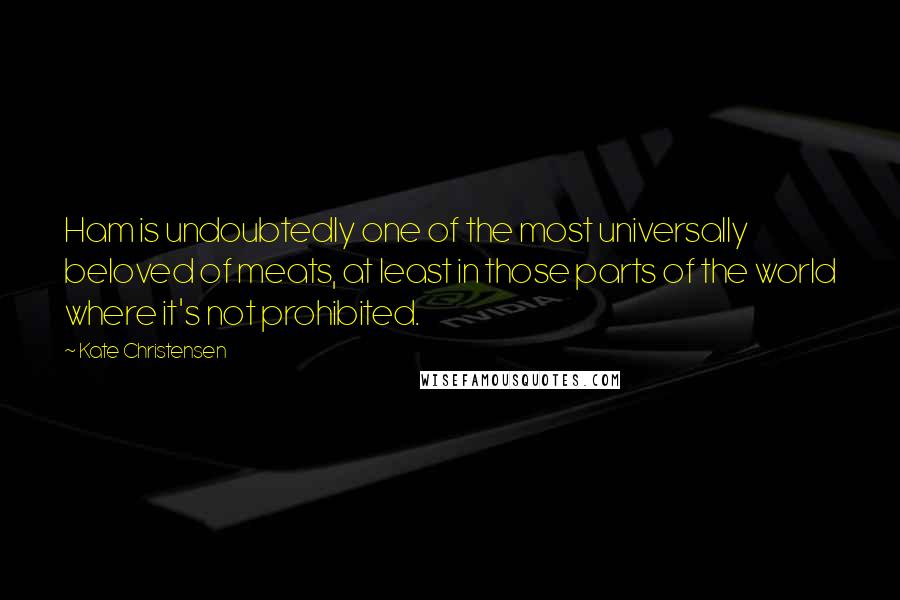 Kate Christensen Quotes: Ham is undoubtedly one of the most universally beloved of meats, at least in those parts of the world where it's not prohibited.