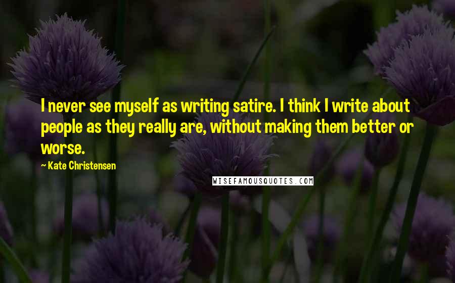Kate Christensen Quotes: I never see myself as writing satire. I think I write about people as they really are, without making them better or worse.