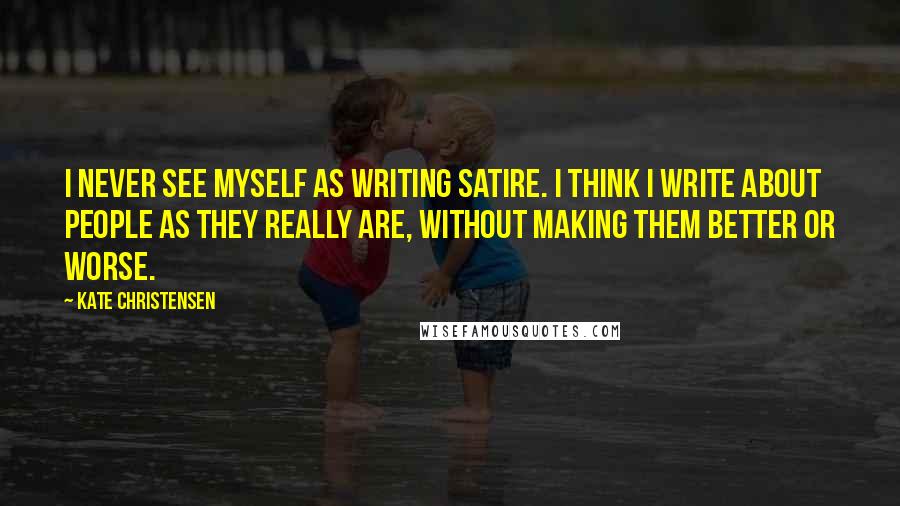 Kate Christensen Quotes: I never see myself as writing satire. I think I write about people as they really are, without making them better or worse.