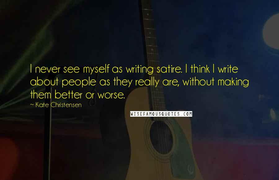 Kate Christensen Quotes: I never see myself as writing satire. I think I write about people as they really are, without making them better or worse.