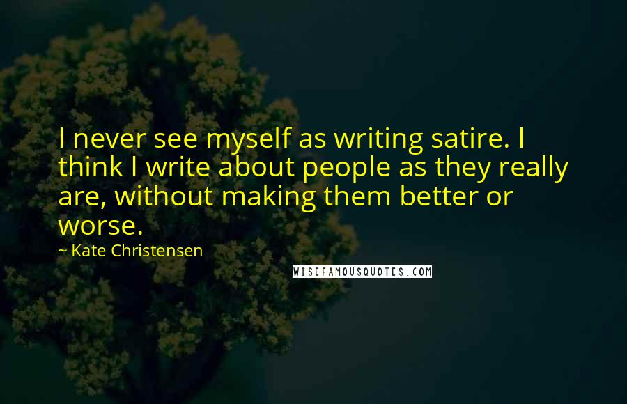 Kate Christensen Quotes: I never see myself as writing satire. I think I write about people as they really are, without making them better or worse.