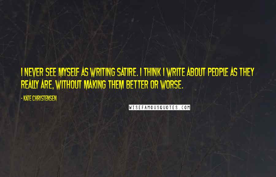 Kate Christensen Quotes: I never see myself as writing satire. I think I write about people as they really are, without making them better or worse.