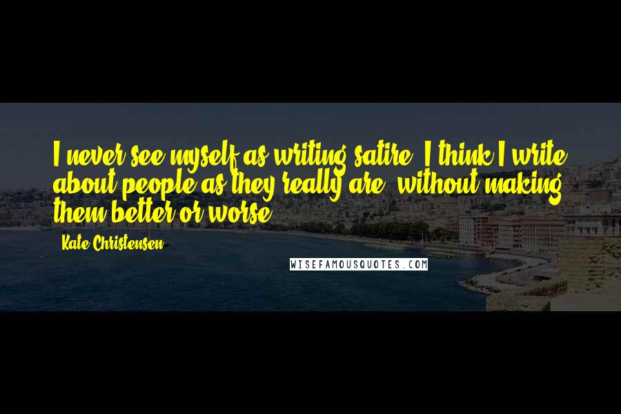 Kate Christensen Quotes: I never see myself as writing satire. I think I write about people as they really are, without making them better or worse.