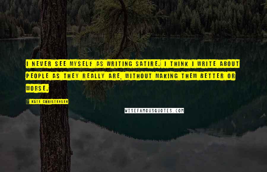 Kate Christensen Quotes: I never see myself as writing satire. I think I write about people as they really are, without making them better or worse.