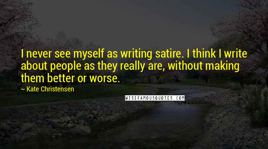Kate Christensen Quotes: I never see myself as writing satire. I think I write about people as they really are, without making them better or worse.