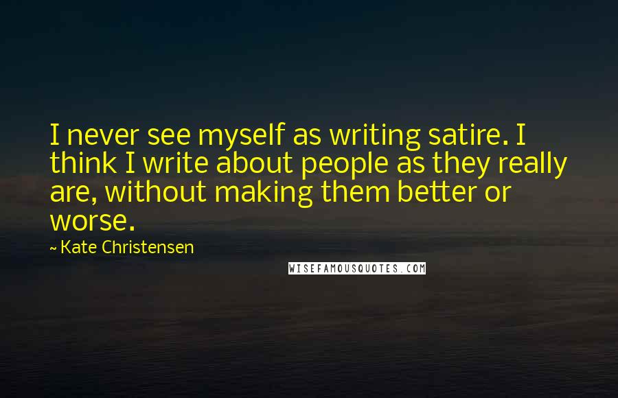 Kate Christensen Quotes: I never see myself as writing satire. I think I write about people as they really are, without making them better or worse.