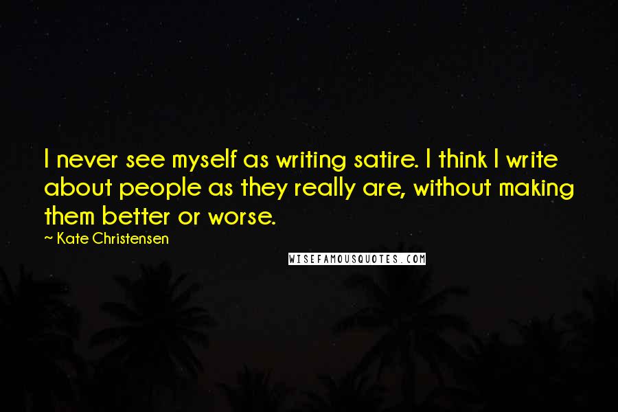 Kate Christensen Quotes: I never see myself as writing satire. I think I write about people as they really are, without making them better or worse.